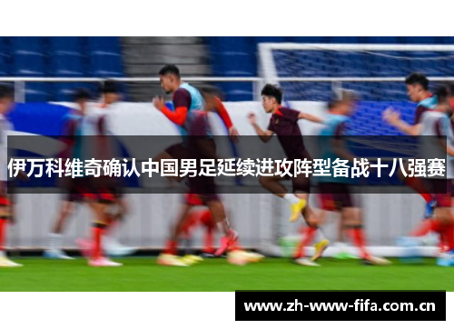 伊万科维奇确认中国男足延续进攻阵型备战十八强赛 伊万科维奇确认中国男足延续进攻阵型备战十八强赛